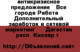 антикризисное предложение - Все города Работа » Дополнительный заработок и сетевой маркетинг   . Дагестан респ.,Кизляр г.